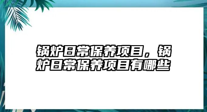 鍋爐日常保養(yǎng)項目，鍋爐日常保養(yǎng)項目有哪些