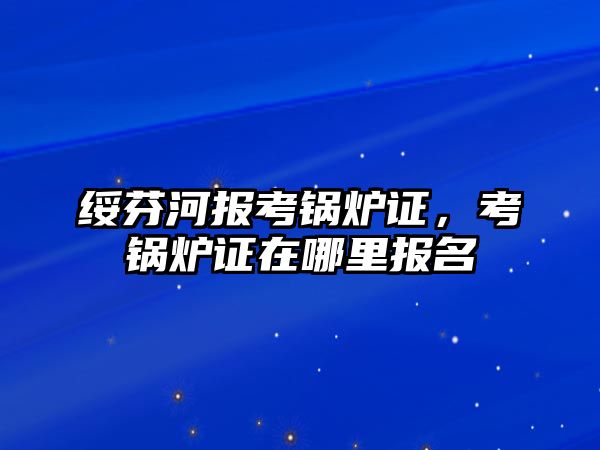 綏芬河報考鍋爐證，考鍋爐證在哪里報名