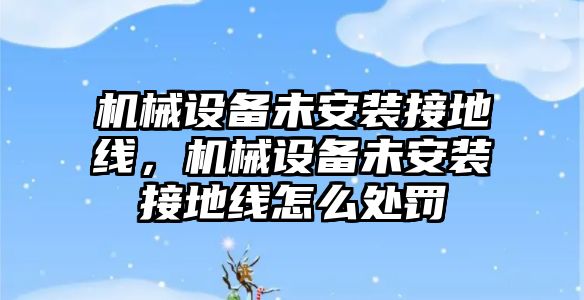 機械設備未安裝接地線，機械設備未安裝接地線怎么處罰