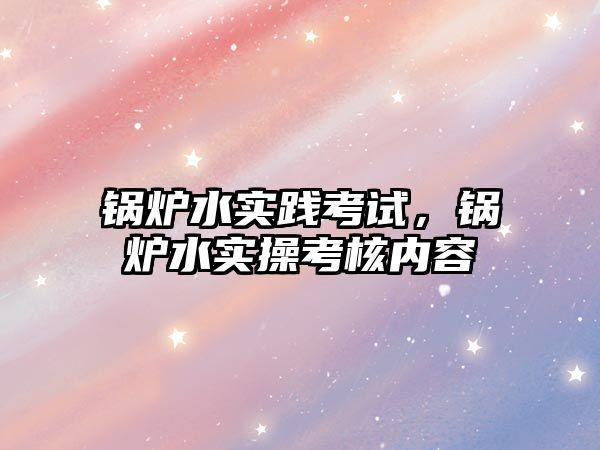 鍋爐水實(shí)踐考試，鍋爐水實(shí)操考核內(nèi)容