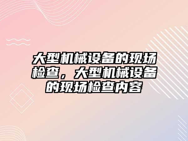 大型機械設(shè)備的現(xiàn)場檢查，大型機械設(shè)備的現(xiàn)場檢查內(nèi)容