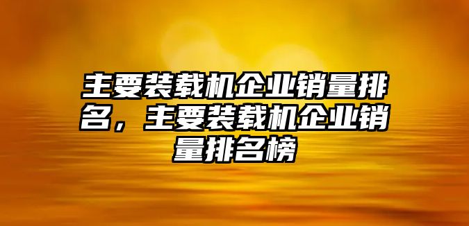 主要裝載機企業(yè)銷量排名，主要裝載機企業(yè)銷量排名榜