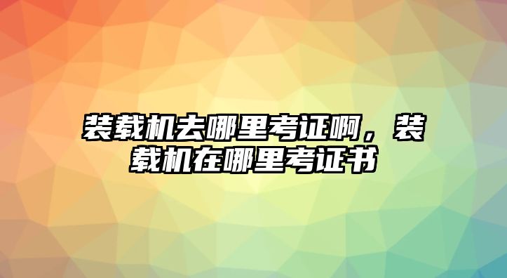 裝載機去哪里考證啊，裝載機在哪里考證書