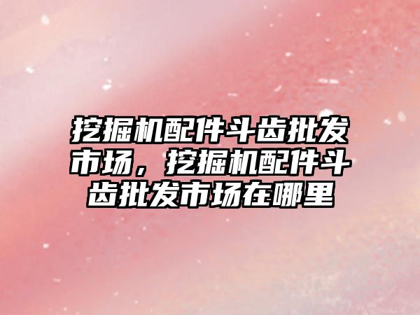 挖掘機配件斗齒批發(fā)市場，挖掘機配件斗齒批發(fā)市場在哪里