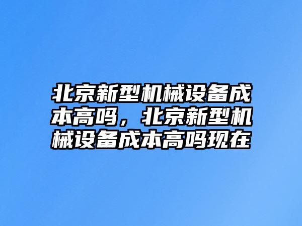 北京新型機(jī)械設(shè)備成本高嗎，北京新型機(jī)械設(shè)備成本高嗎現(xiàn)在