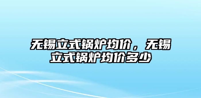 無錫立式鍋爐均價，無錫立式鍋爐均價多少