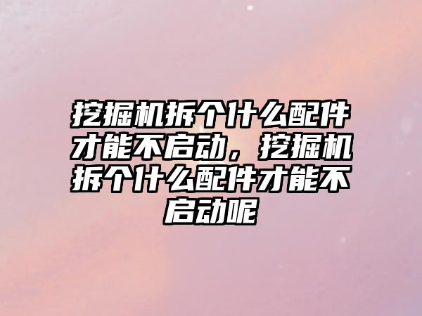 挖掘機拆個什么配件才能不啟動，挖掘機拆個什么配件才能不啟動呢