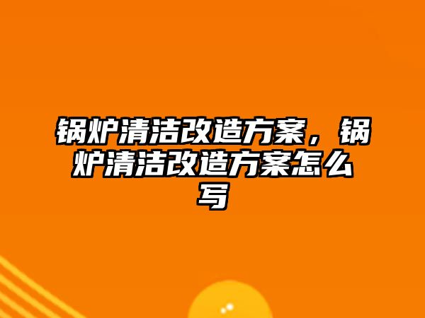 鍋爐清潔改造方案，鍋爐清潔改造方案怎么寫