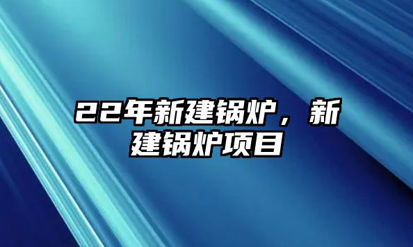 22年新建鍋爐，新建鍋爐項(xiàng)目