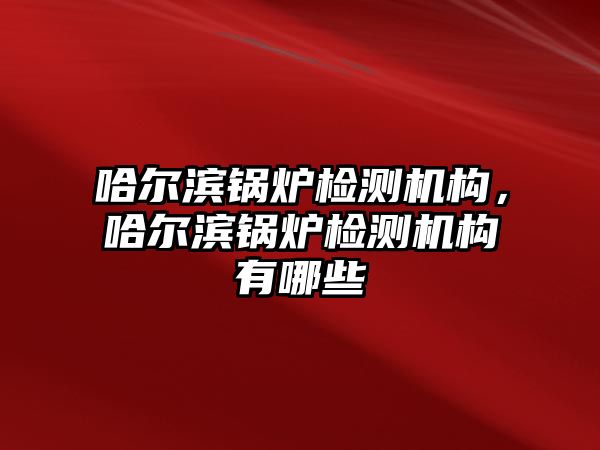 哈爾濱鍋爐檢測機構(gòu)，哈爾濱鍋爐檢測機構(gòu)有哪些