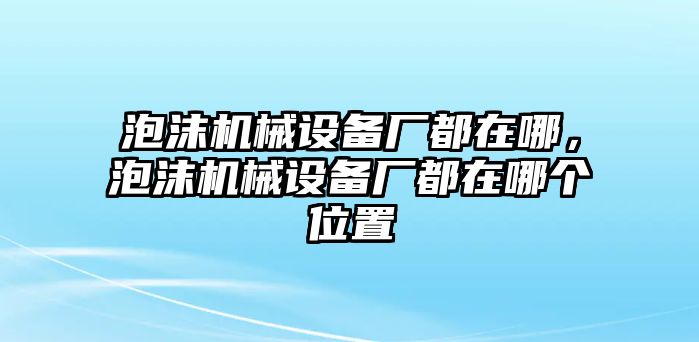 泡沫機(jī)械設(shè)備廠都在哪，泡沫機(jī)械設(shè)備廠都在哪個(gè)位置