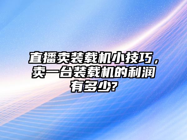 直播賣裝載機小技巧，賣一臺裝載機的利潤有多少?