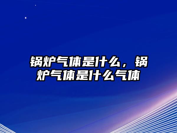 鍋爐氣體是什么，鍋爐氣體是什么氣體