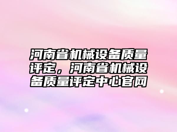 河南省機(jī)械設(shè)備質(zhì)量評定，河南省機(jī)械設(shè)備質(zhì)量評定中心官網(wǎng)