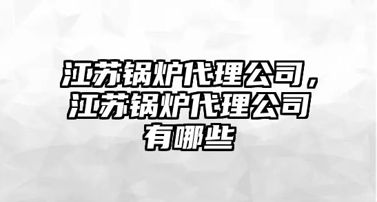 江蘇鍋爐代理公司，江蘇鍋爐代理公司有哪些