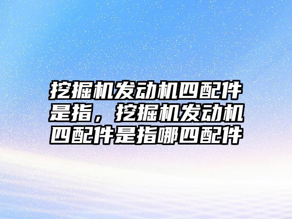 挖掘機(jī)發(fā)動(dòng)機(jī)四配件是指，挖掘機(jī)發(fā)動(dòng)機(jī)四配件是指哪四配件