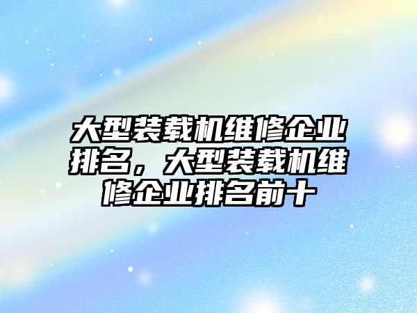 大型裝載機(jī)維修企業(yè)排名，大型裝載機(jī)維修企業(yè)排名前十