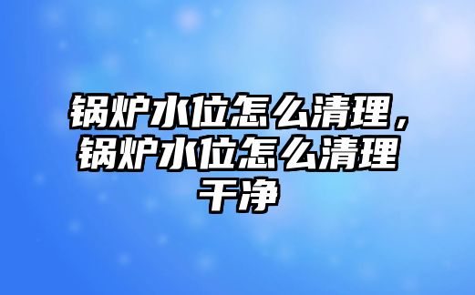 鍋爐水位怎么清理，鍋爐水位怎么清理干凈