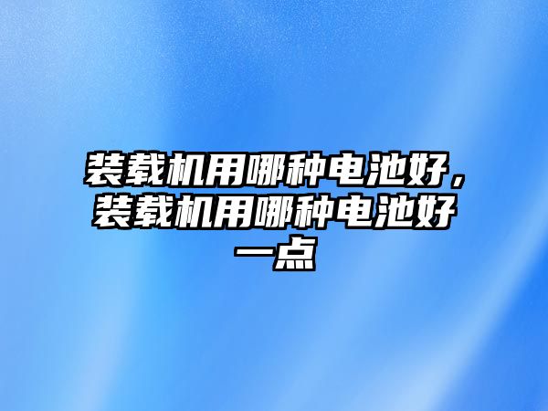 裝載機用哪種電池好，裝載機用哪種電池好一點