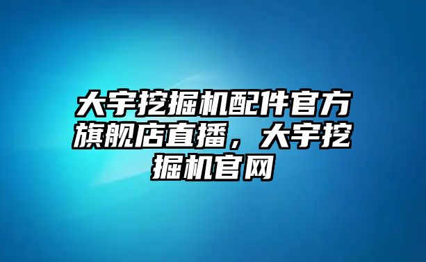 大宇挖掘機配件官方旗艦店直播，大宇挖掘機官網