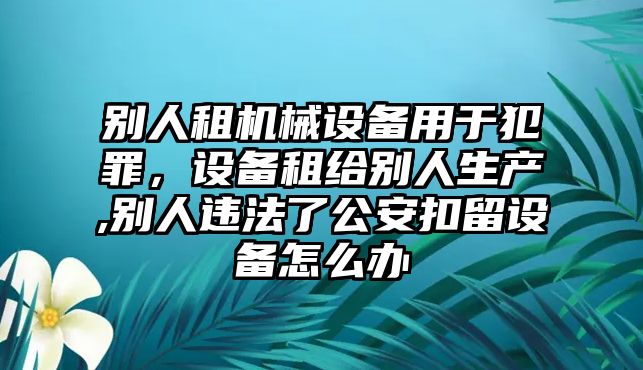 別人租機械設(shè)備用于犯罪，設(shè)備租給別人生產(chǎn),別人違法了公安扣留設(shè)備怎么辦