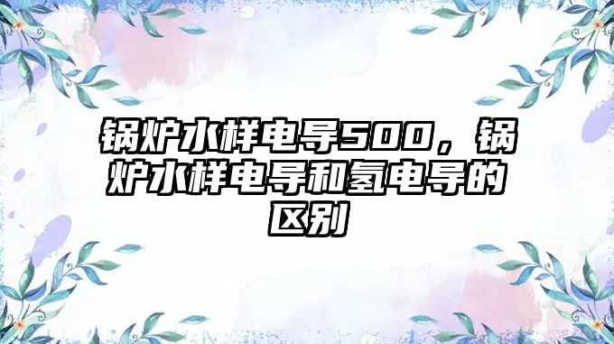 鍋爐水樣電導500，鍋爐水樣電導和氫電導的區(qū)別