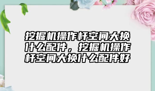 挖掘機操作桿空間大換什么配件，挖掘機操作桿空間大換什么配件好