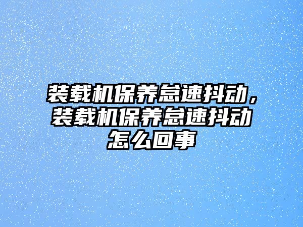 裝載機保養(yǎng)怠速抖動，裝載機保養(yǎng)怠速抖動怎么回事