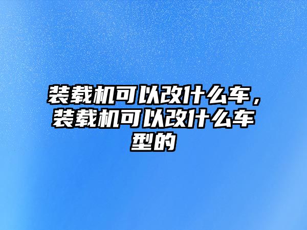 裝載機可以改什么車，裝載機可以改什么車型的