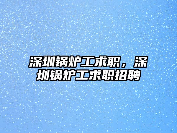 深圳鍋爐工求職，深圳鍋爐工求職招聘