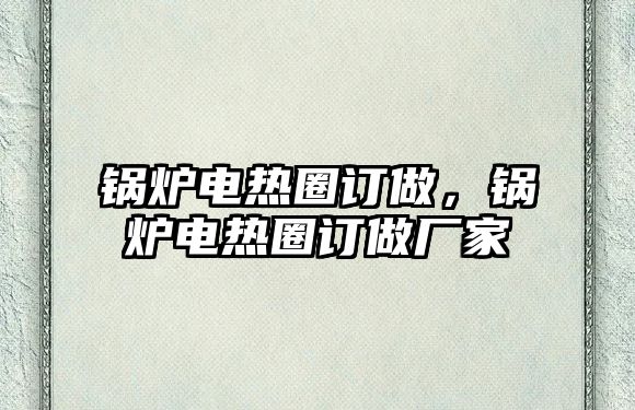 鍋爐電熱圈訂做，鍋爐電熱圈訂做廠家