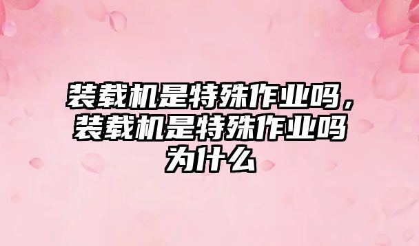 裝載機(jī)是特殊作業(yè)嗎，裝載機(jī)是特殊作業(yè)嗎為什么