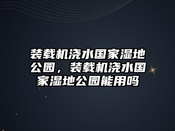 裝載機(jī)澆水國(guó)家濕地公園，裝載機(jī)澆水國(guó)家濕地公園能用嗎