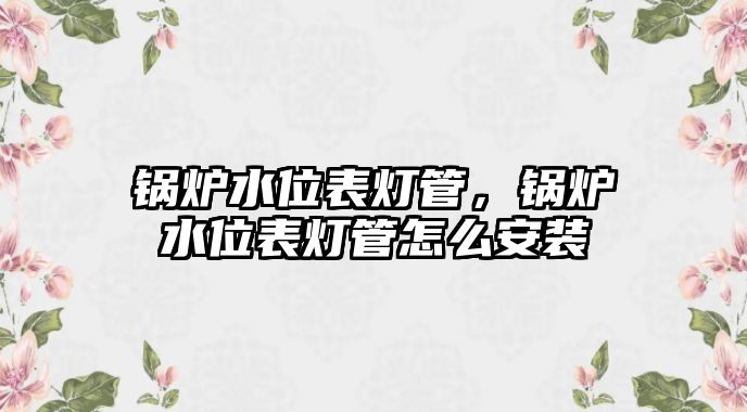 鍋爐水位表燈管，鍋爐水位表燈管怎么安裝