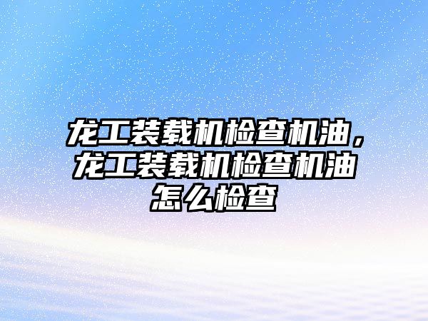 龍工裝載機檢查機油，龍工裝載機檢查機油怎么檢查