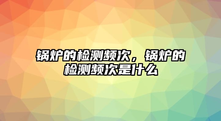 鍋爐的檢測頻次，鍋爐的檢測頻次是什么