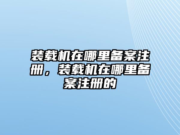 裝載機在哪里備案注冊，裝載機在哪里備案注冊的