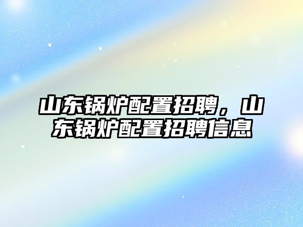 山東鍋爐配置招聘，山東鍋爐配置招聘信息