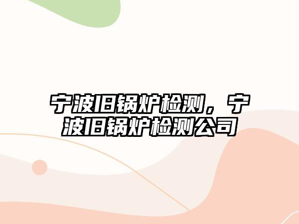 寧波舊鍋爐檢測，寧波舊鍋爐檢測公司