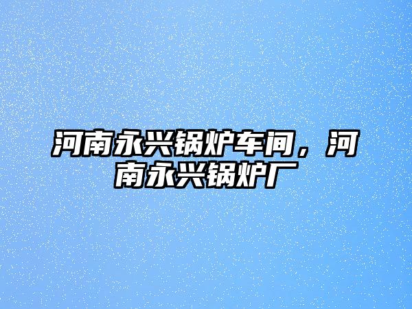 河南永興鍋爐車間，河南永興鍋爐廠