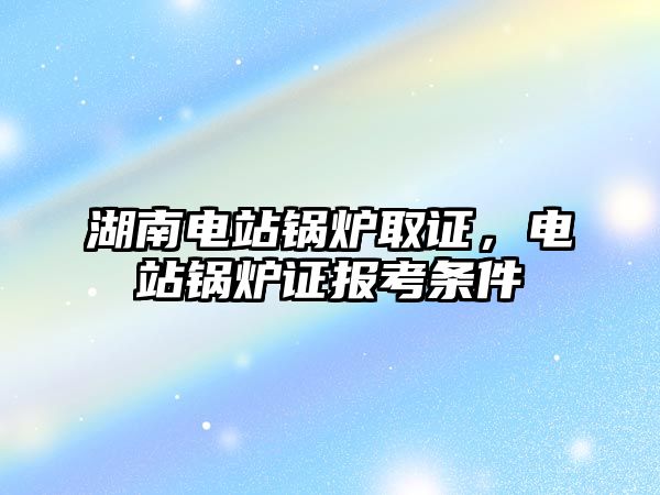 湖南電站鍋爐取證，電站鍋爐證報考條件