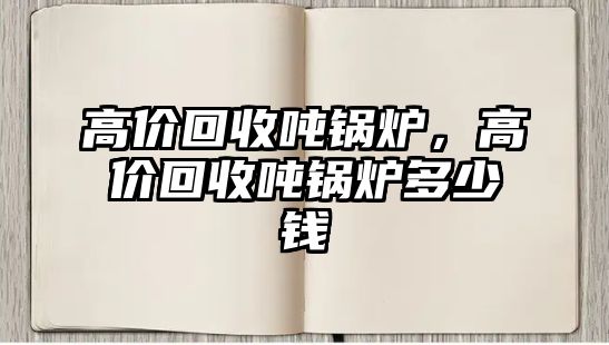 高價(jià)回收噸鍋爐，高價(jià)回收噸鍋爐多少錢