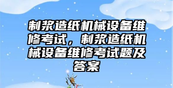 制漿造紙機械設(shè)備維修考試，制漿造紙機械設(shè)備維修考試題及答案