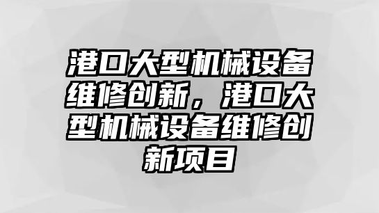 港口大型機械設(shè)備維修創(chuàng)新，港口大型機械設(shè)備維修創(chuàng)新項目