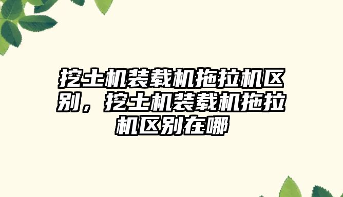 挖土機(jī)裝載機(jī)拖拉機(jī)區(qū)別，挖土機(jī)裝載機(jī)拖拉機(jī)區(qū)別在哪