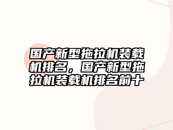 國產新型拖拉機裝載機排名，國產新型拖拉機裝載機排名前十