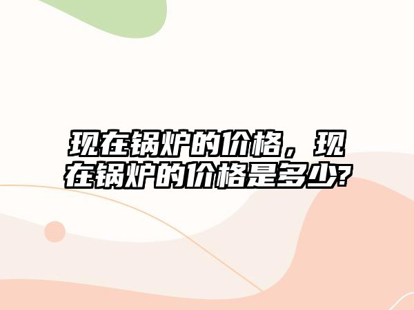 現(xiàn)在鍋爐的價(jià)格，現(xiàn)在鍋爐的價(jià)格是多少?