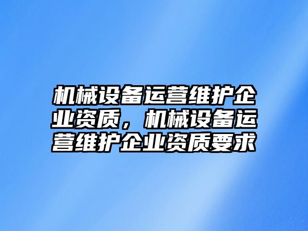 機械設(shè)備運營維護企業(yè)資質(zhì)，機械設(shè)備運營維護企業(yè)資質(zhì)要求