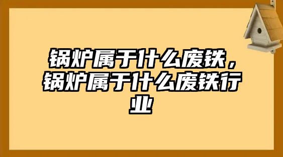 鍋爐屬于什么廢鐵，鍋爐屬于什么廢鐵行業(yè)