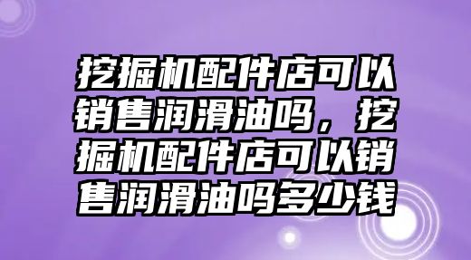 挖掘機(jī)配件店可以銷售潤滑油嗎，挖掘機(jī)配件店可以銷售潤滑油嗎多少錢